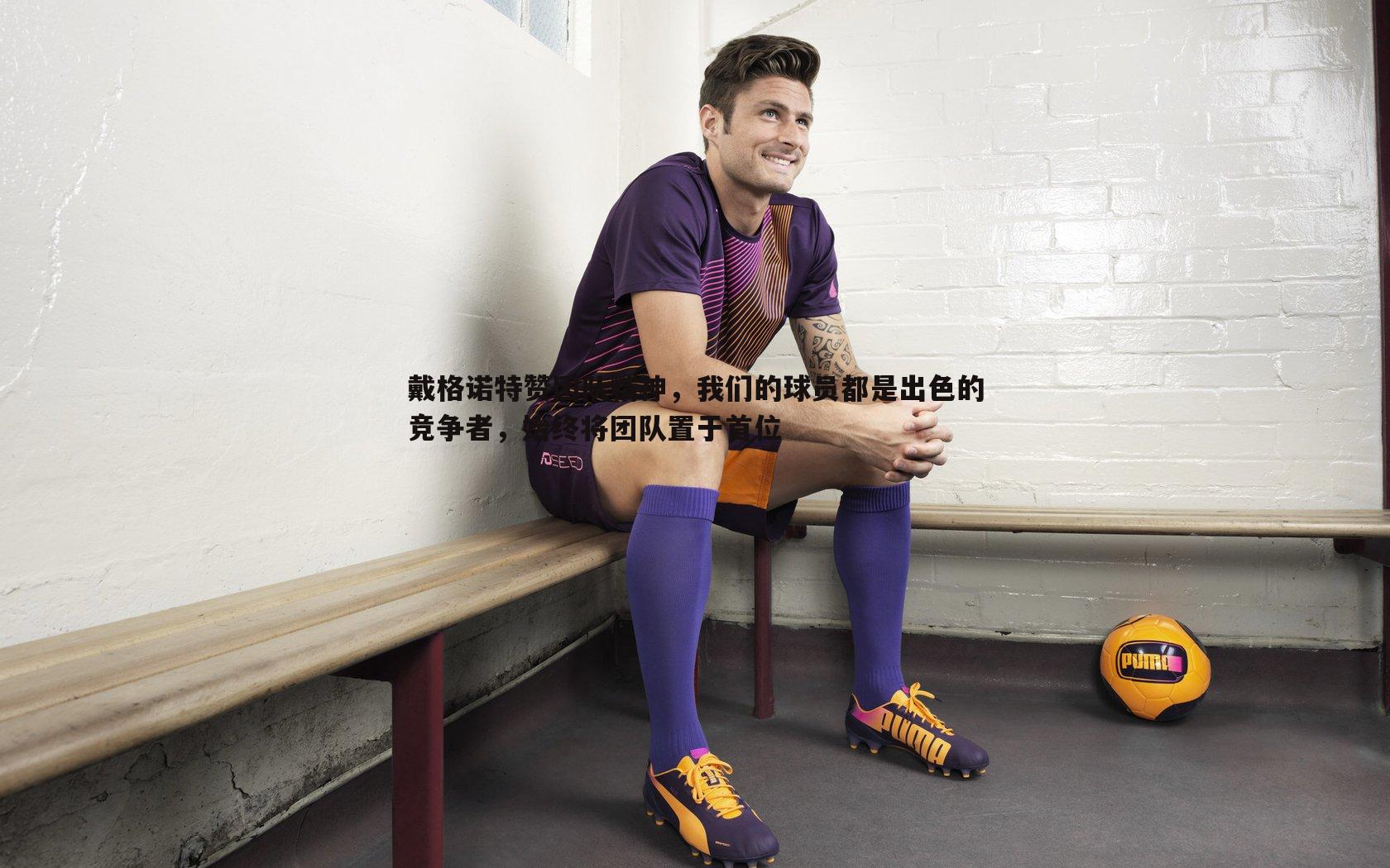 戴格诺特赞团队精神,我们的球员都是出色的竞争者,始终将团队置于首位