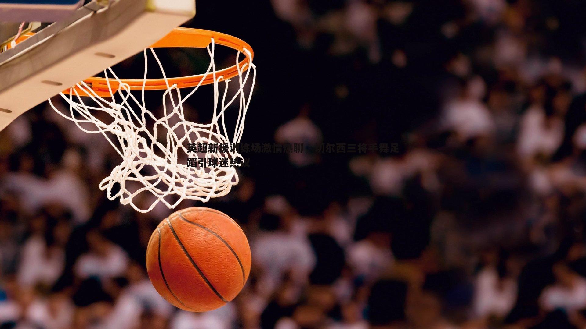 英超新援训练场激情热聊,切尔西三将手舞足蹈引球迷热议