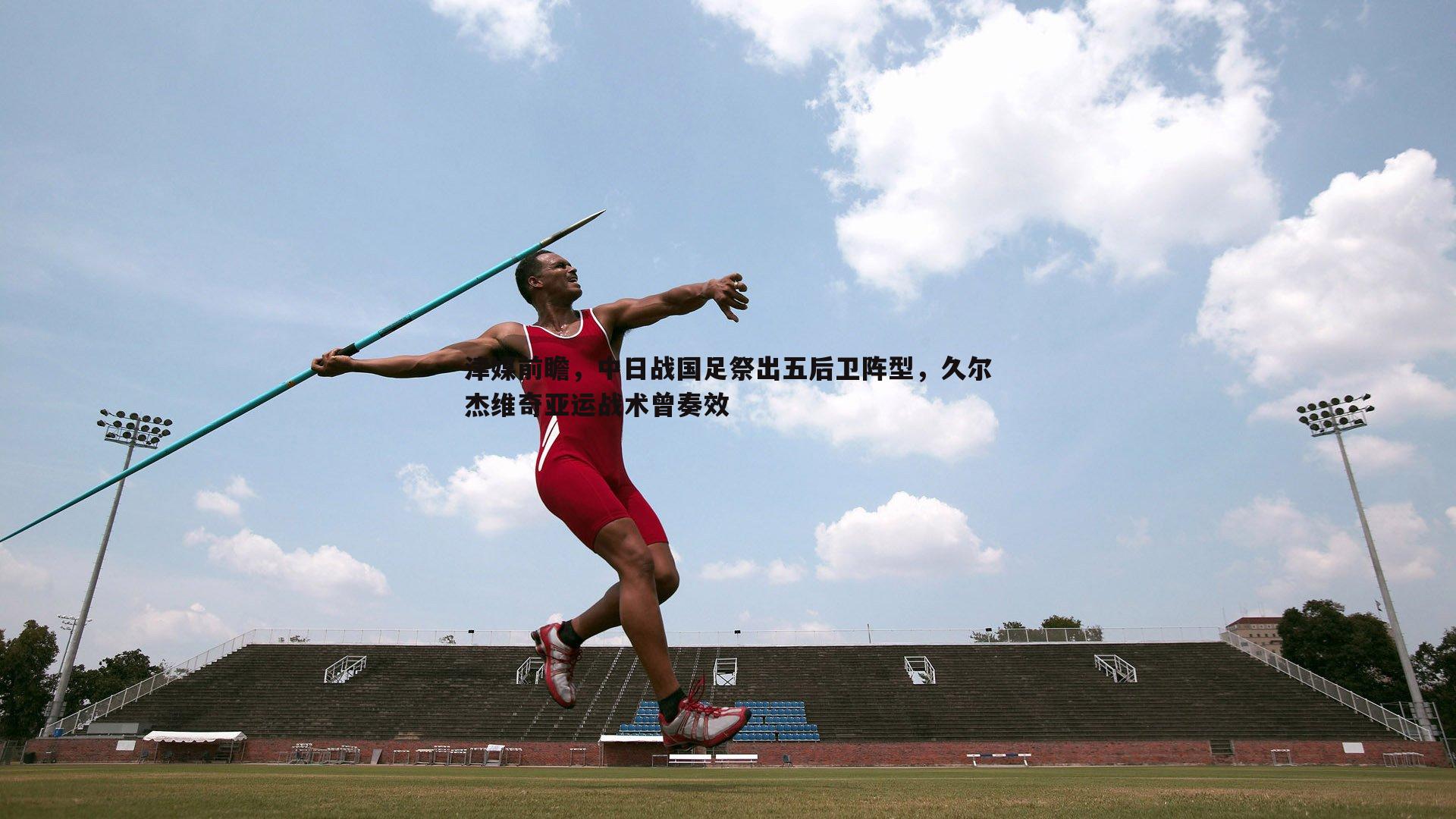 津媒前瞻,中日战国足祭出五后卫阵型,久尔杰维奇亚运战术曾奏效