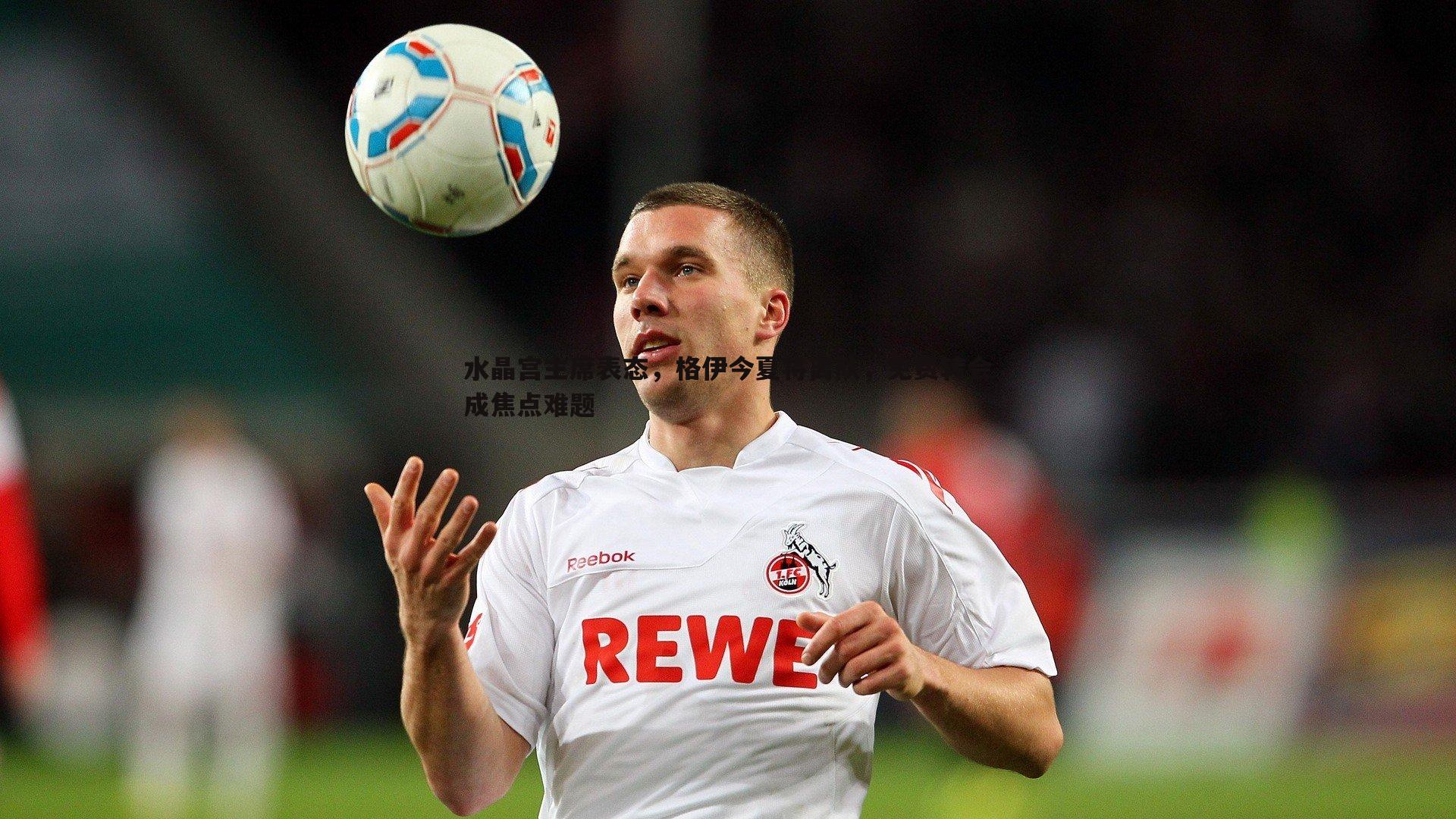 水晶宫主席表态,格伊今夏将离队,免费转会成焦点难题